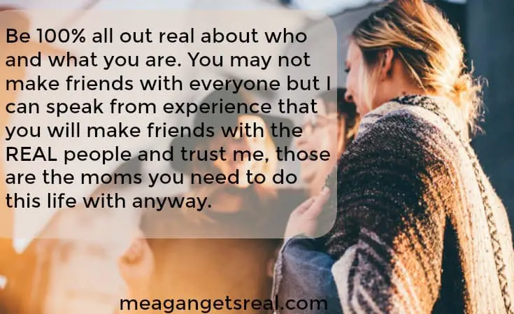 Be 100% all out real about who and what you are. You may not make friends with everyone but I can speak from experience that you will make friends with the REAL people and trust me, those are the moms you need to do this life with anyway.